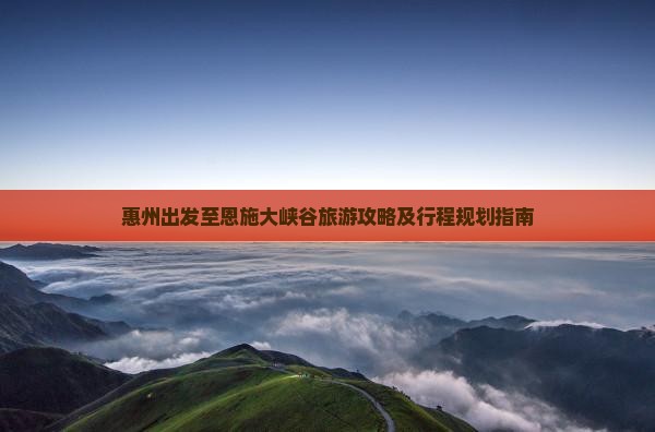 惠州出发至恩施大峡谷旅游攻略及行程规划指南