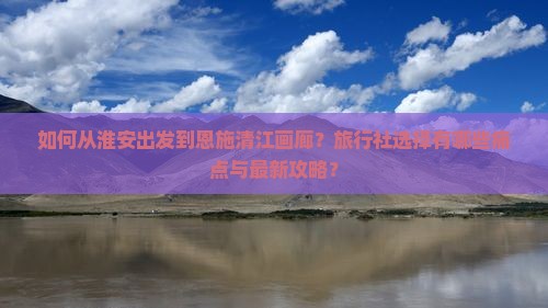 如何从淮安出发到恩施清江画廊？旅行社选择有哪些痛点与最新攻略？