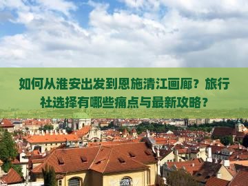 如何从淮安出发到恩施清江画廊？旅行社选择有哪些痛点与最新攻略？
