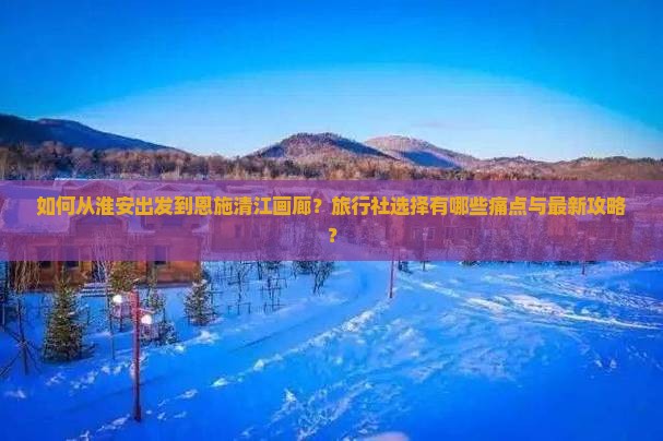 如何从淮安出发到恩施清江画廊？旅行社选择有哪些痛点与最新攻略？