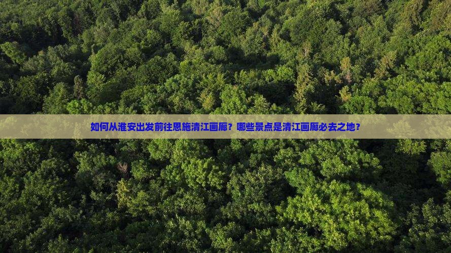 如何从淮安出发前往恩施清江画廊？哪些景点是清江画廊必去之地？