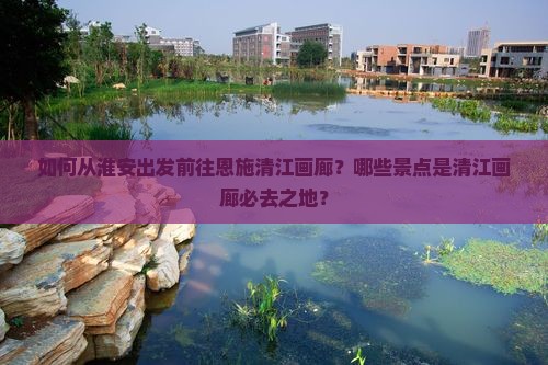 如何从淮安出发前往恩施清江画廊？哪些景点是清江画廊必去之地？