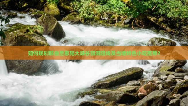 如何规划那曲至恩施大峡谷旅游路线及当地特色小吃推荐？