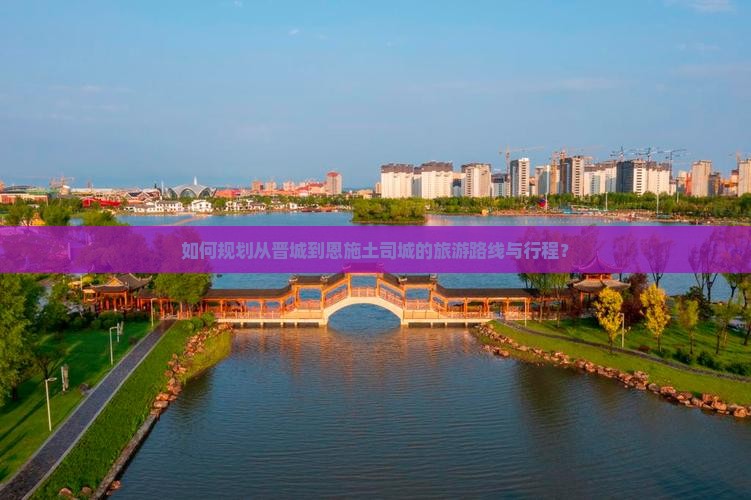 如何规划从晋城到恩施土司城的旅游路线与行程？