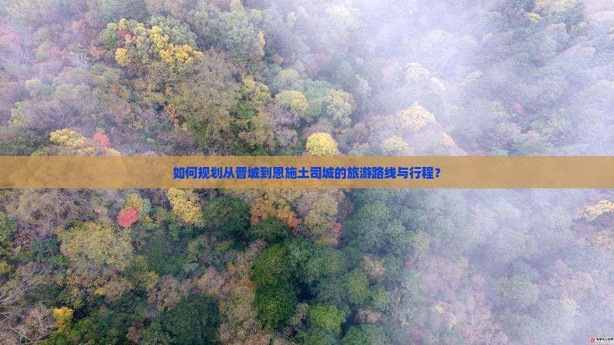 如何规划从晋城到恩施土司城的旅游路线与行程？