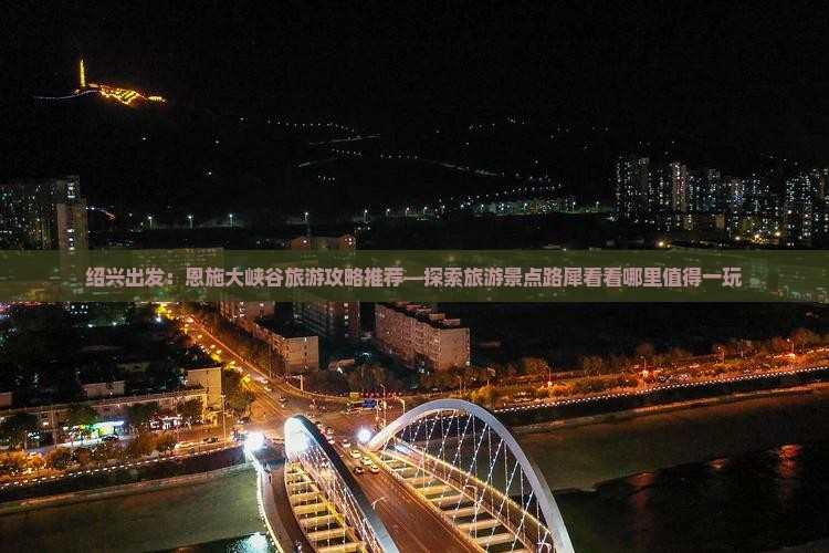 绍兴出发：恩施大峡谷旅游攻略推荐—探索旅游景点路犀看看哪里值得一玩