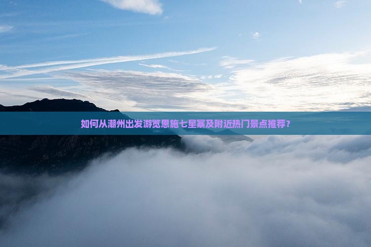 如何从潮州出发游览恩施七星寨及附近热门景点推荐？