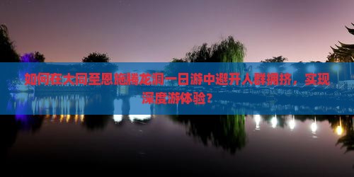 如何在大同至恩施腾龙洞一日游中避开人群拥挤，实现深度游体验？