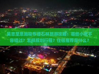 吴忠至恩施梭布垭石林旅游攻略：哪些小吃不容错过？怎样规划行程？住宿推荐是什么？