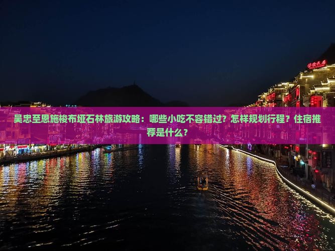 吴忠至恩施梭布垭石林旅游攻略：哪些小吃不容错过？怎样规划行程？住宿推荐是什么？