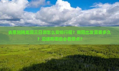 去恩施腾龙洞三日游怎么安排行程？南阳出发需要多久？沿途有哪些必看景点？