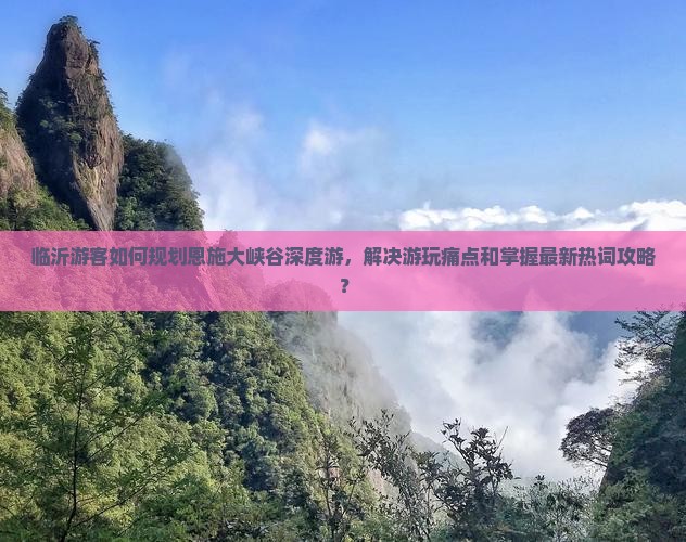 临沂游客如何规划恩施大峡谷深度游，解决游玩痛点和掌握最新热词攻略？