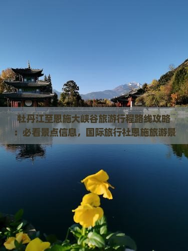 牡丹江至恩施大峡谷旅游行程路线攻略：必看景点信息，国际旅行社恩施旅游景点深度游