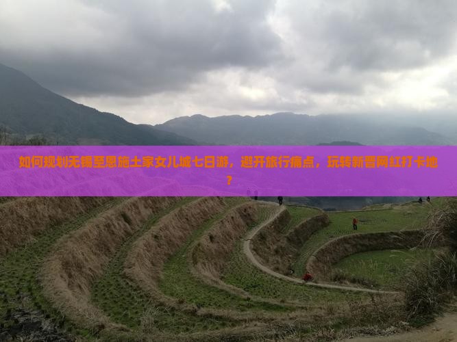 如何规划无锡至恩施土家女儿城七日游，避开旅行痛点，玩转新晋网红打卡地？