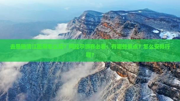 去恩施清江画廊怎么玩？阿拉尔游客必看：有哪些景点？怎么安排行程？