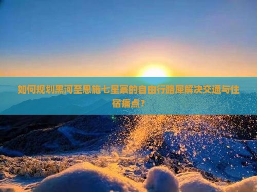 如何规划黑河至恩施七星寨的自由行路犀解决交通与住宿痛点？