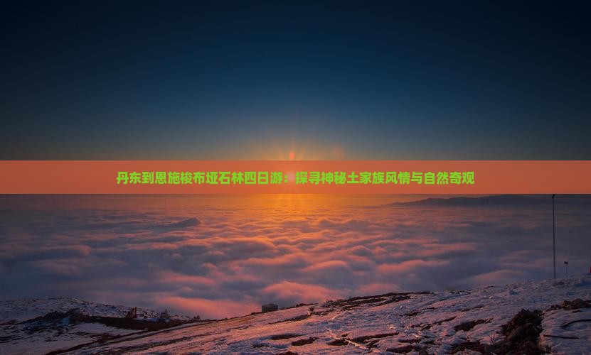 丹东到恩施梭布垭石林四日游：探寻神秘土家族风情与自然奇观