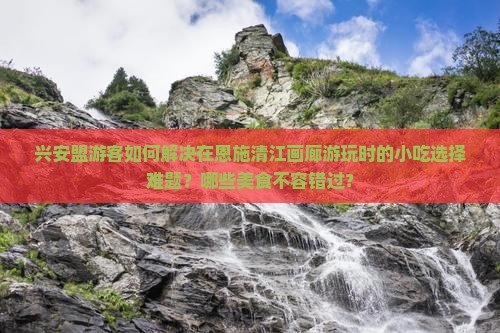 兴安盟游客如何解决在恩施清江画廊游玩时的小吃选择难题？哪些美食不容错过？