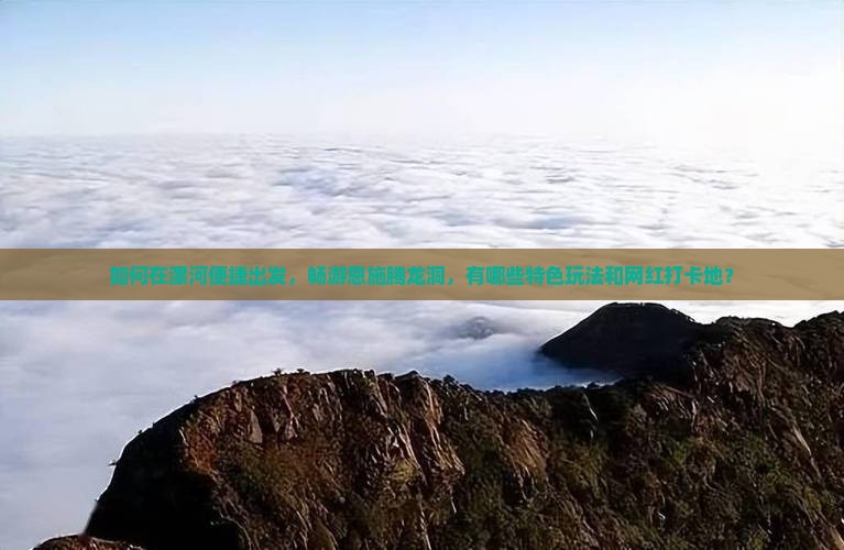 如何在漯河便捷出发，畅游恩施腾龙洞，有哪些特色玩法和网红打卡地？