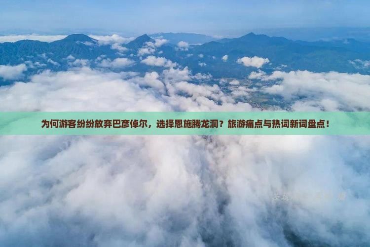 为何游客纷纷放弃巴彦倬尔，选择恩施腾龙洞？旅游痛点与热词新词盘点！