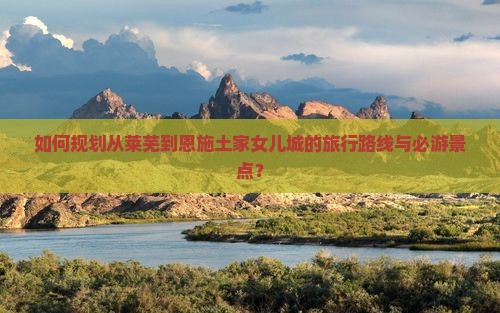 如何规划从莱芜到恩施土家女儿城的旅行路线与必游景点？
