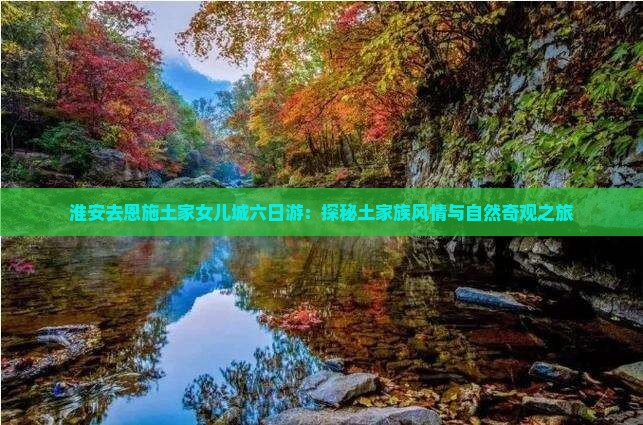 淮安去恩施土家女儿城六日游：探秘土家族风情与自然奇观之旅