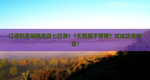 辽源到恩施腾龙洞七日游？7天假期不够用？试试这波种草！