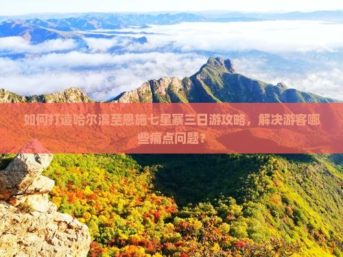 如何打造哈尔滨至恩施七星寨三日游攻略，解决游客哪些痛点问题？