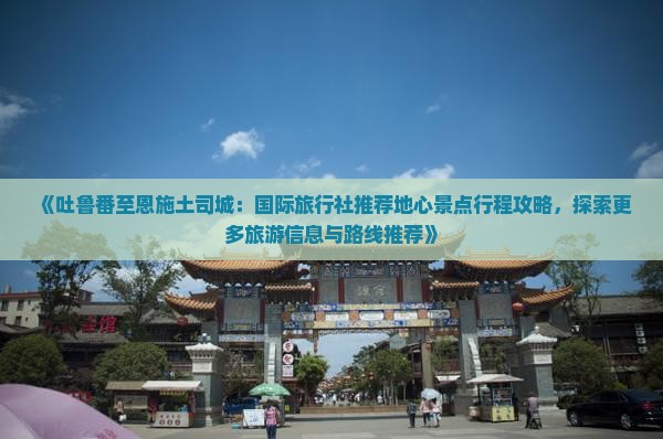 《吐鲁番至恩施土司城：国际旅行社推荐地心景点行程攻略，探索更多旅游信息与路线推荐》