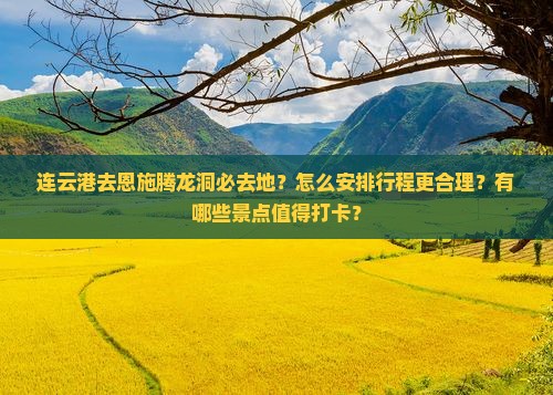 连云港去恩施腾龙洞必去地？怎么安排行程更合理？有哪些景点值得打卡？