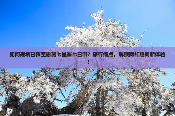 如何规划甘孜至恩施七星寨七日游？旅行痛点，解锁网红热词新体验！