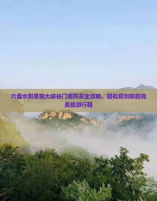 六盘水到恩施大峡谷门票购买全攻略，轻松规划你的完美旅游行程