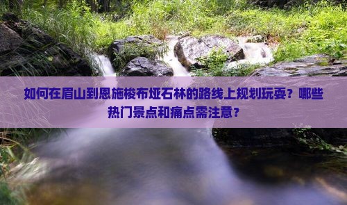 如何在眉山到恩施梭布垭石林的路线上规划玩耍？哪些热门景点和痛点需注意？