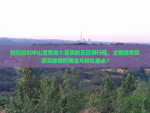 如何规划中山至恩施七星寨的五日游行程，才能避免旅游高峰期的拥堵与排队痛点？