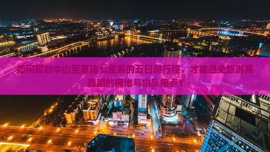 如何规划中山至恩施七星寨的五日游行程，才能避免旅游高峰期的拥堵与排队痛点？