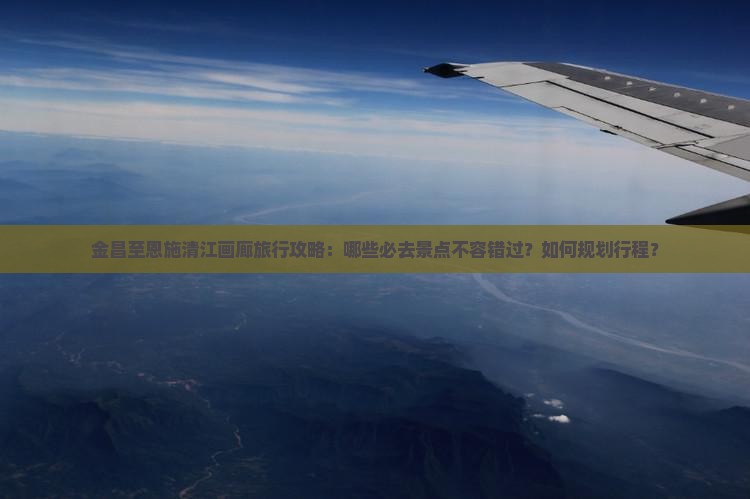 金昌至恩施清江画廊旅行攻略：哪些必去景点不容错过？如何规划行程？