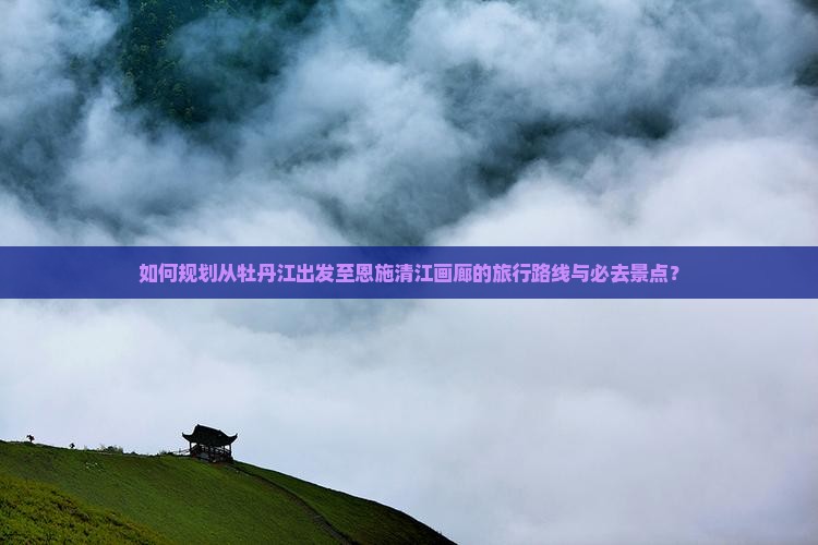 如何规划从牡丹江出发至恩施清江画廊的旅行路线与必去景点？
