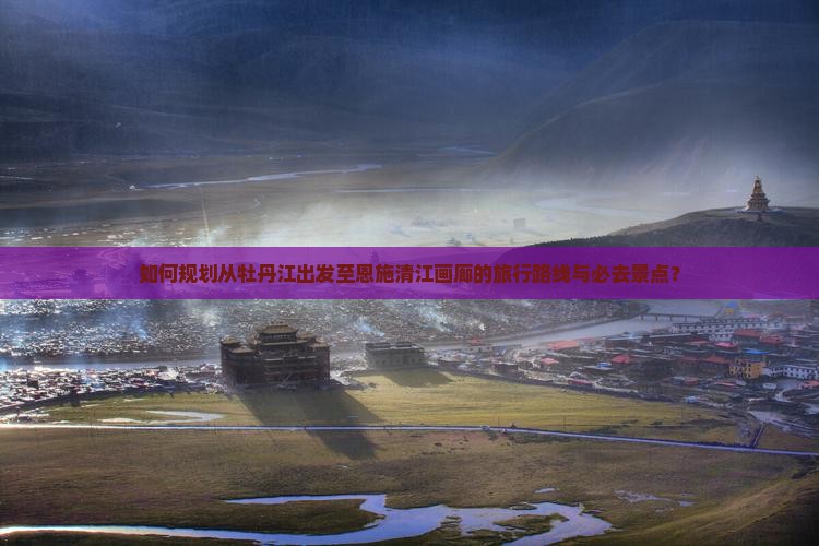 如何规划从牡丹江出发至恩施清江画廊的旅行路线与必去景点？