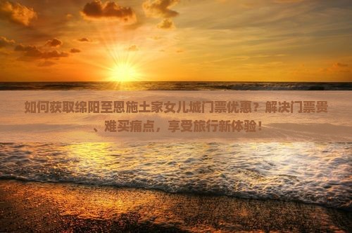 如何获取绵阳至恩施土家女儿城门票优惠？解决门票贵、难买痛点，享受旅行新体验！