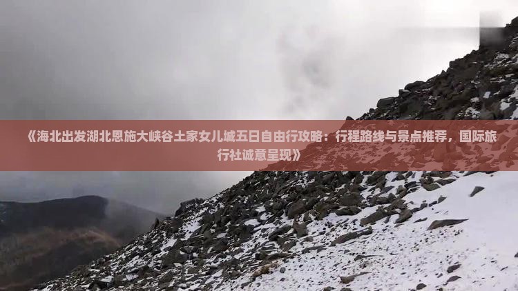 《海北出发湖北恩施大峡谷土家女儿城五日自由行攻略：行程路线与景点推荐，国际旅行社诚意呈现》