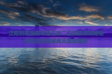 沈阳到恩施梭布垭石林二日游旅游攻略梭布垭石林探秘两天路线推荐