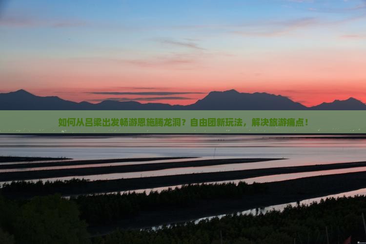 如何从吕梁出发畅游恩施腾龙洞？自由团新玩法，解决旅游痛点！