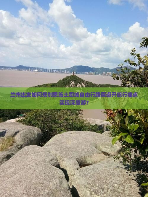兰州出发如何规划恩施土司城自由行路犀避开旅行痛点实现深度游？