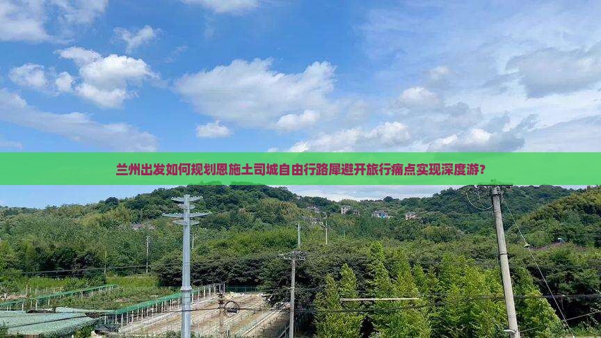 兰州出发如何规划恩施土司城自由行路犀避开旅行痛点实现深度游？