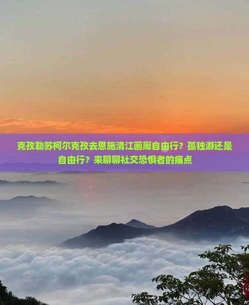 克孜勒苏柯尔克孜去恩施清江画廊自由行？孤独游还是自由行？来聊聊社交恐惧者的痛点