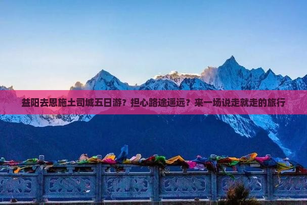 益阳去恩施土司城五日游？担心路途遥远？来一场说走就走的旅行