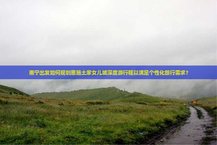 南宁出发如何规划恩施土家女儿城深度游行程以满足个性化旅行需求？