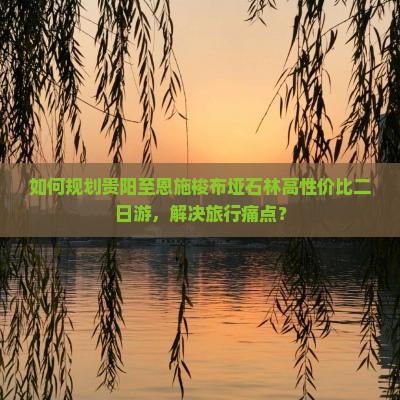 如何规划贵阳至恩施梭布垭石林高性价比二日游，解决旅行痛点？