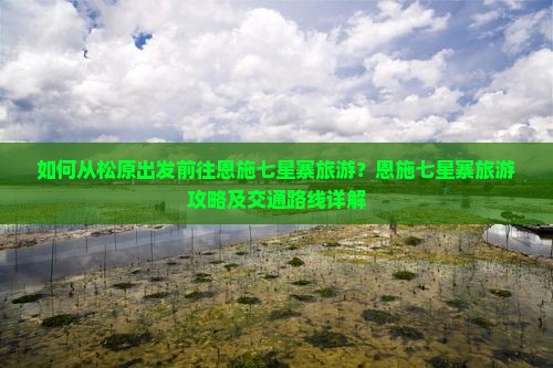 如何从松原出发前往恩施七星寨旅游？恩施七星寨旅游攻略及交通路线详解
