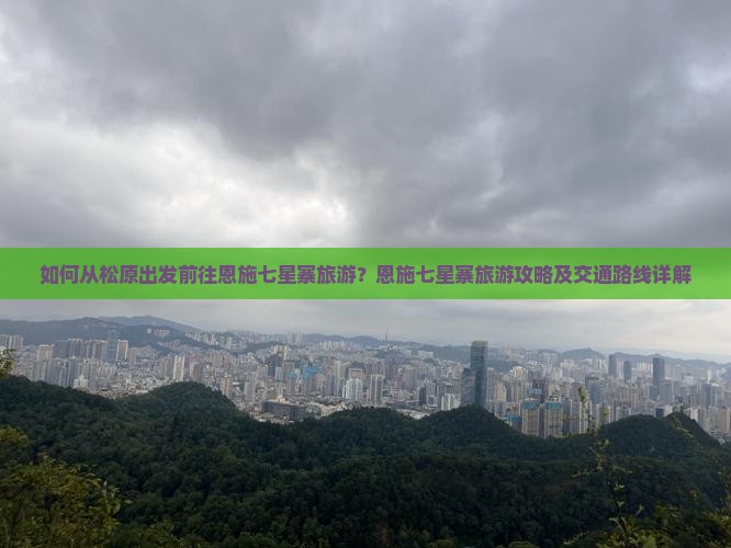 如何从松原出发前往恩施七星寨旅游？恩施七星寨旅游攻略及交通路线详解